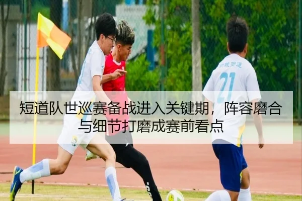 短道队世巡赛备战进入关键期，阵容磨合与细节打磨成赛前看点